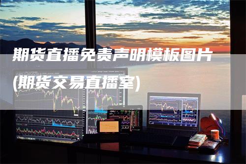 期货直播免责声明模板图片(期货交易直播室)