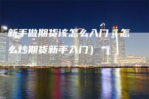 新手做期货该怎么入门(怎么炒期货新手入门)