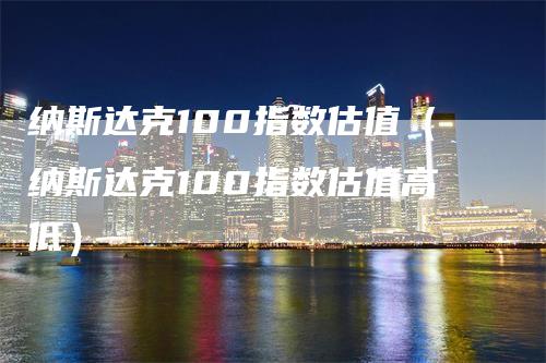 纳斯达克100指数估值（纳斯达克100指数估值高低）