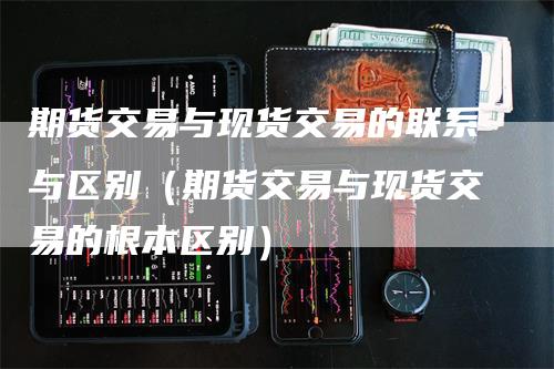 期货交易与现货交易的联系与区别（期货交易与现货交易的根本区别）