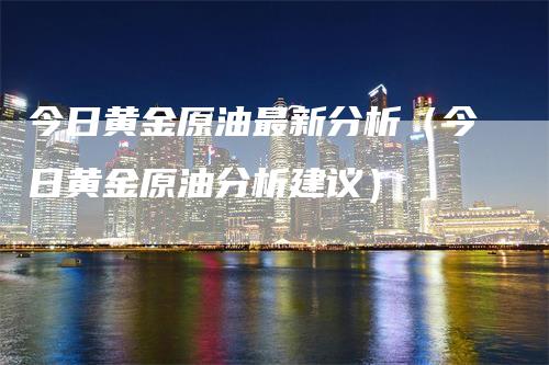 今日黄金原油最新分析（今日黄金原油分析建议）