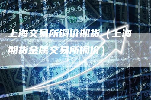 上海交易所铜价期货(上海期货金属交易所铜价)