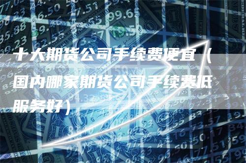 十大期货公司手续费便宜（国内哪家期货公司手续费低服务好）