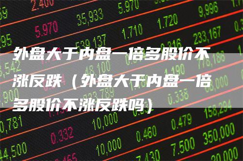 外盘大于内盘一倍多股价不涨反跌（外盘大于内盘一倍多股价不涨反跌吗）