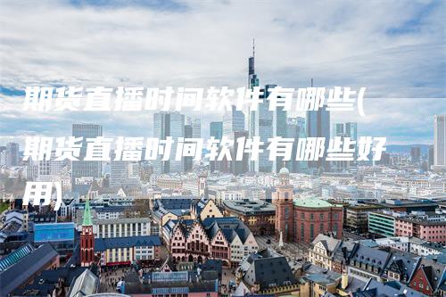 期货直播时间软件有哪些(期货直播时间软件有哪些好用)