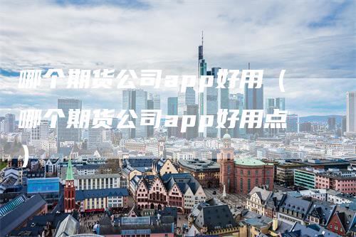 哪个期货公司app好用（哪个期货公司app好用点）