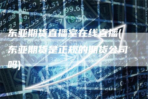东亚期货直播室在线直播(东亚期货是正规的期货公司吗)