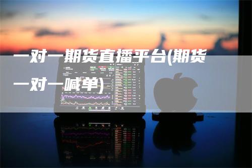 一对一期货直播平台(期货一对一喊单)