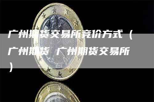 广州期货交易所竞价方式（广州期货 广州期货交易所）