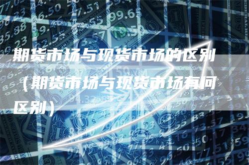 期货市场与现货市场的区别(期货市场与现货市场有何区别)