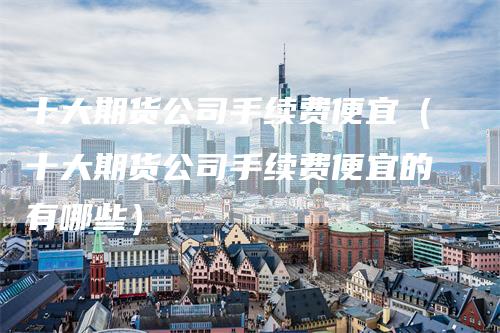 十大期货公司手续费便宜（十大期货公司手续费便宜的有哪些）