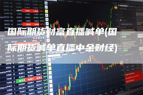国际期货财富直播喊单(国际期货喊单直播中金财经)