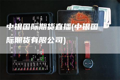 中银国际期货直播(中银国际期货有限公司)