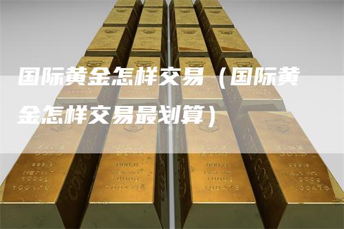 国际黄金怎样交易（国际黄金怎样交易最划算）