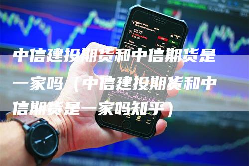 中信建投期货和中信期货是一家吗（中信建投期货和中信期货是一家吗知乎）