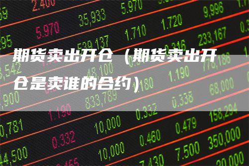 期货卖出开仓（期货卖出开仓是卖谁的合约）