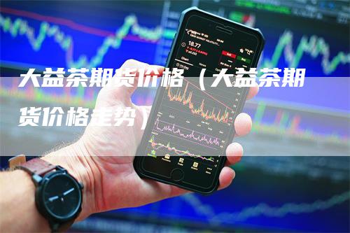 大益茶期货价格（大益茶期货价格走势）