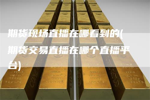 期货现场直播在哪看到的(期货交易直播在哪个直播平台)