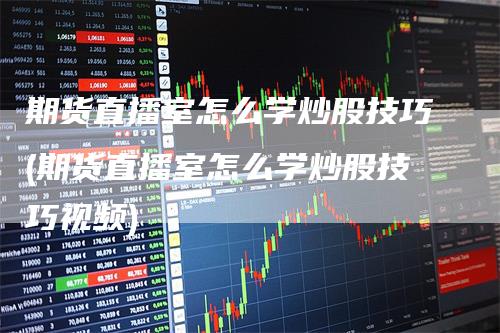期货直播室怎么学炒股技巧(期货直播室怎么学炒股技巧视频)