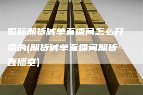 国际期货喊单直播间怎么开播的(期货喊单直播间期货直播室)