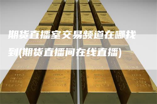 期货直播室交易频道在哪找到(期货直播间在线直播)