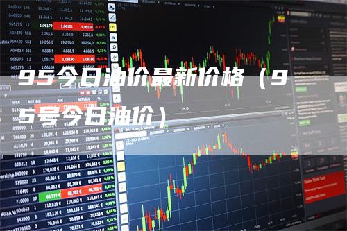 95今日油价最新价格(95号今日油价)