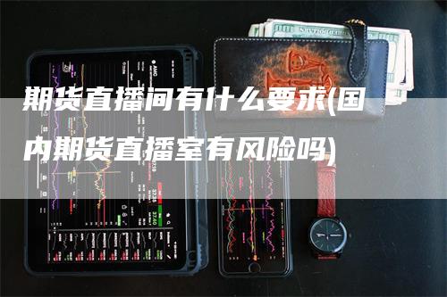 期货直播间有什么要求(国内期货直播室有风险吗)
