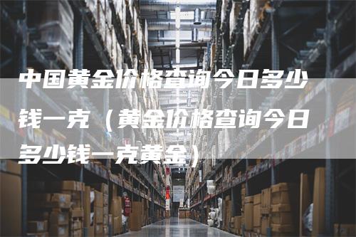 中国黄金价格查询今日多少钱一克（黄金价格查询今日多少钱一克黄金）