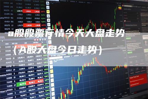 a股股票行情今天大盘走势（A股大盘今日走势）