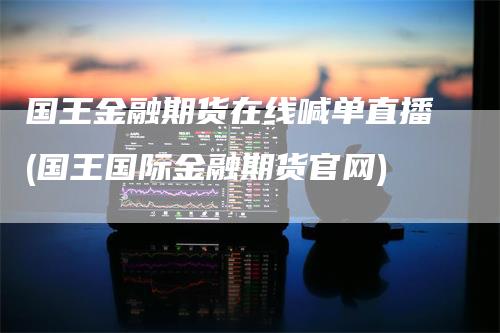 国王金融期货在线喊单直播(国王国际金融期货官网)