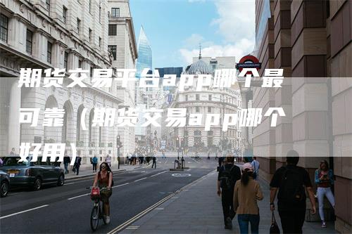 期货交易平台app哪个最可靠（期货交易app哪个好用）