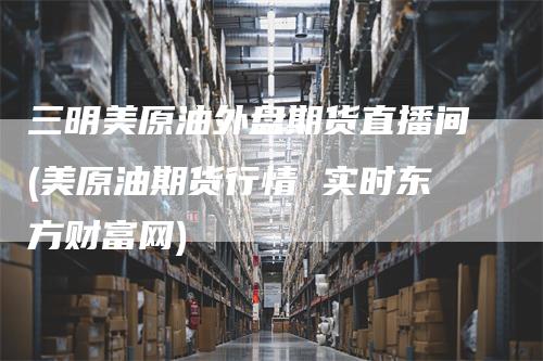 三明美原油外盘期货直播间(美原油期货行情 实时东方财富网)