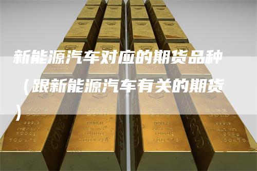 新能源汽车对应的期货品种（跟新能源汽车有关的期货）