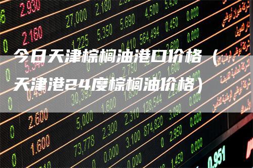 今日天津棕榈油港口价格(天津港24度棕榈油价格)