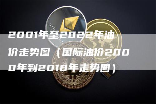2001年至2022年油价走势图(国际油价2000年到2018年走势图)