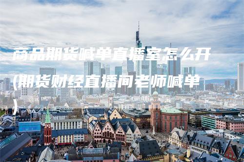 商品期货喊单直播室怎么开(期货财经直播间老师喊单)