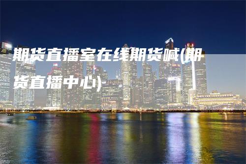期货直播室在线期货喊(期货直播中心)