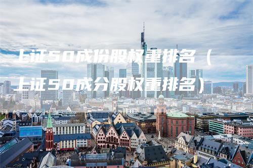 上证50成份股权重排名(上证50成分股权重排名)