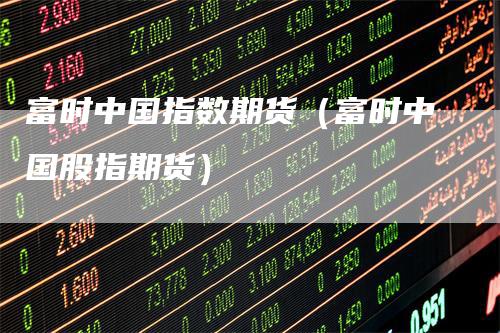 富时中国指数期货(富时中国股指期货)