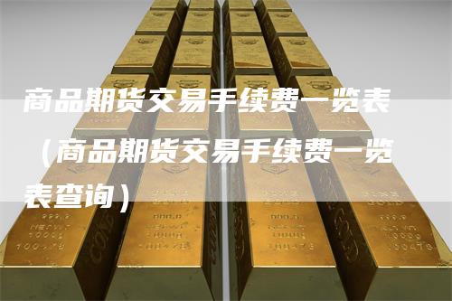 商品期货交易手续费一览表（商品期货交易手续费一览表查询）