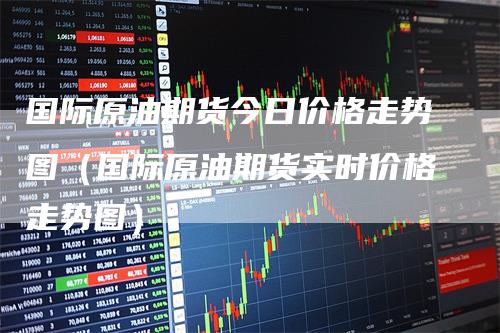 国际原油期货今日价格走势图（国际原油期货实时价格走势图）