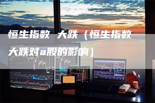 恒生指数 大跌（恒生指数大跌对a股的影响）