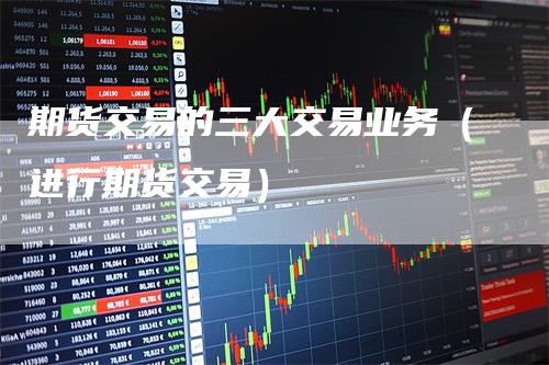 期货交易的三大交易业务（进行期货交易）