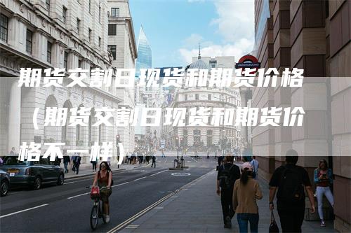 期货交割日现货和期货价格（期货交割日现货和期货价格不一样）