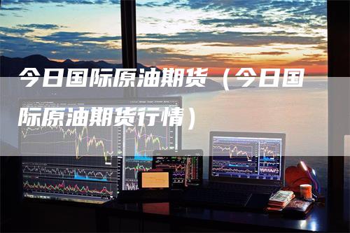 今日国际原油期货(今日国际原油期货行情)