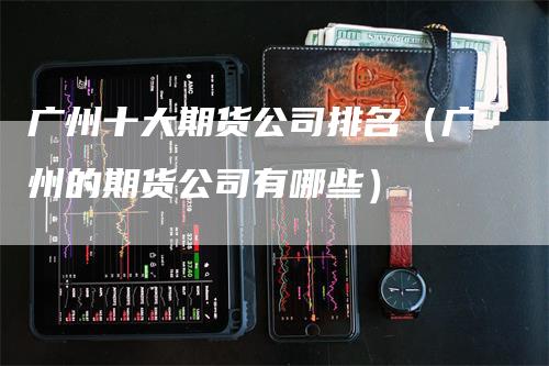 广州十大期货公司排名（广州的期货公司有哪些）