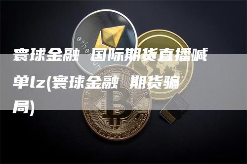 寰球金融 国际期货直播喊单lz(寰球金融 期货骗局)