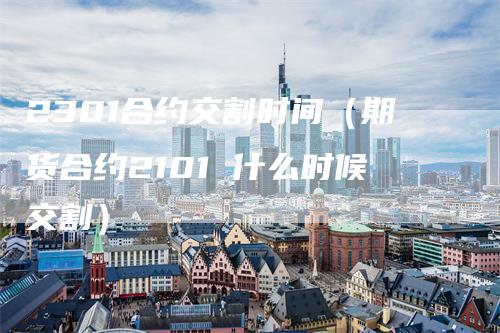 2301合约交割时间（期货合约2101 什么时候交割）