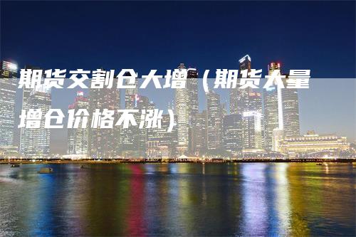 期货交割仓大增(期货大量增仓价格不涨)