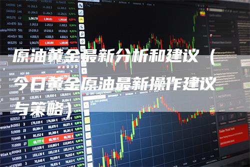 原油黄金最新分析和建议(今日黄金原油最新操作建议与策略)